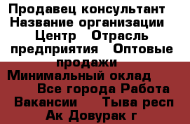 Продавец-консультант › Название организации ­ Центр › Отрасль предприятия ­ Оптовые продажи › Минимальный оклад ­ 20 000 - Все города Работа » Вакансии   . Тыва респ.,Ак-Довурак г.